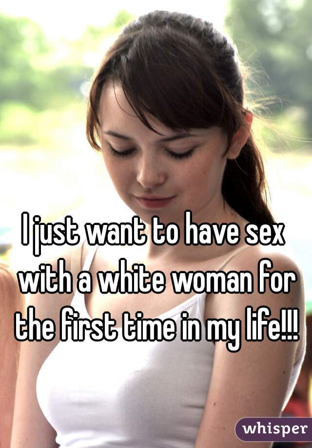 I just want to have sex with a white woman for the first time in my life!!!