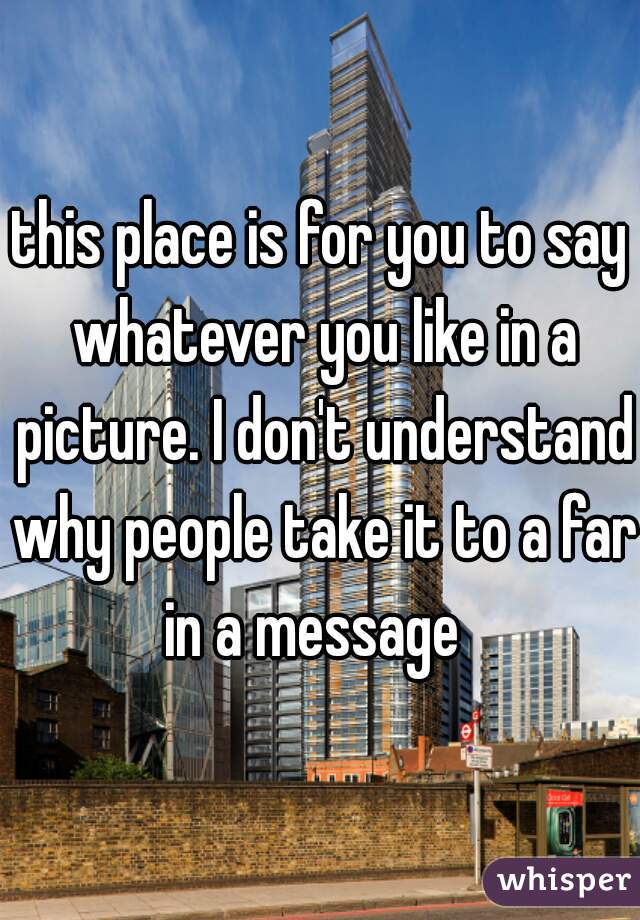 this place is for you to say whatever you like in a picture. I don't understand why people take it to a far in a message  