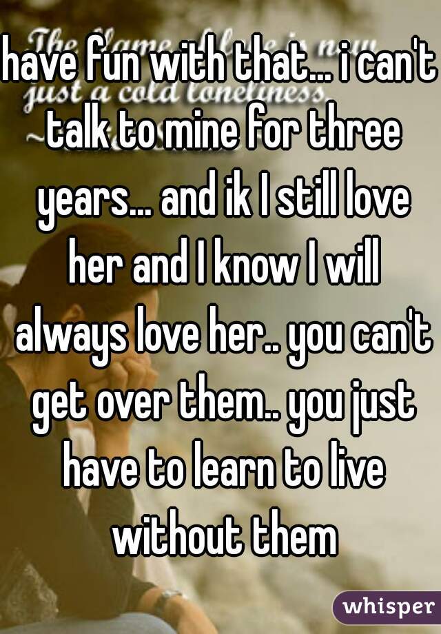 have fun with that... i can't talk to mine for three years... and ik I still love her and I know I will always love her.. you can't get over them.. you just have to learn to live without them