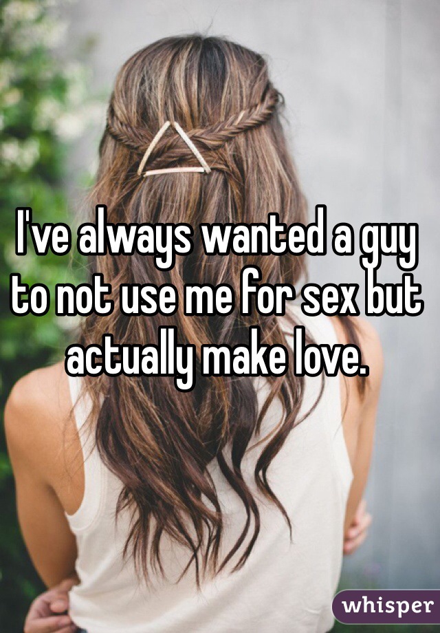 I've always wanted a guy to not use me for sex but actually make love.