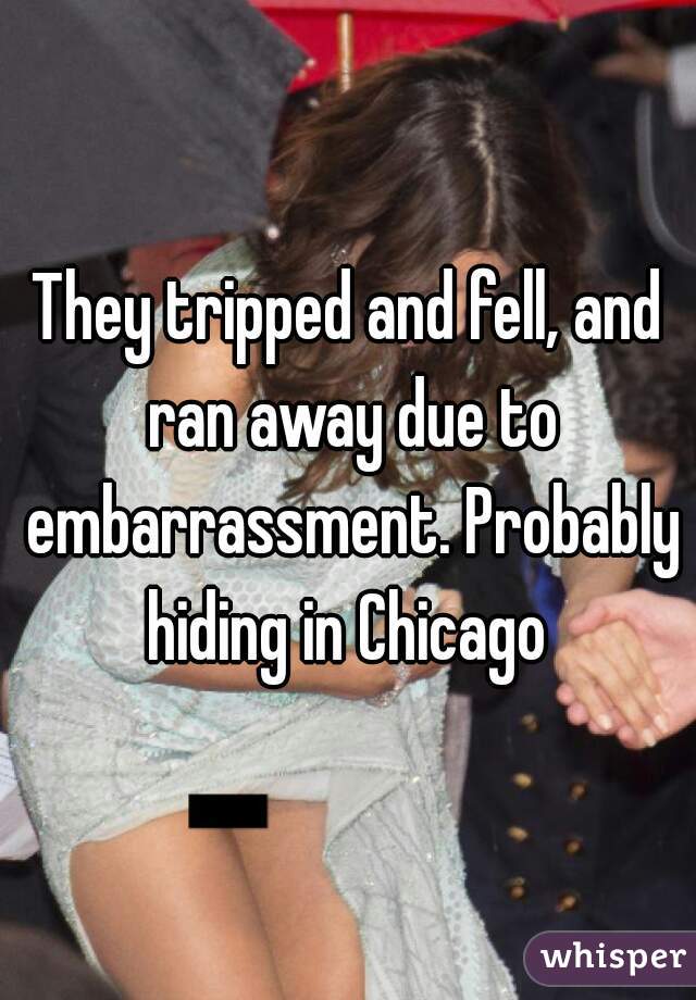 They tripped and fell, and ran away due to embarrassment. Probably hiding in Chicago 