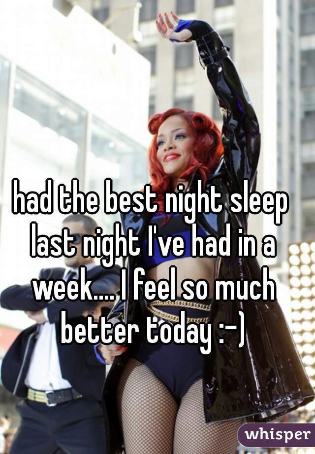 had the best night sleep last night I've had in a week.... I feel so much better today :-)