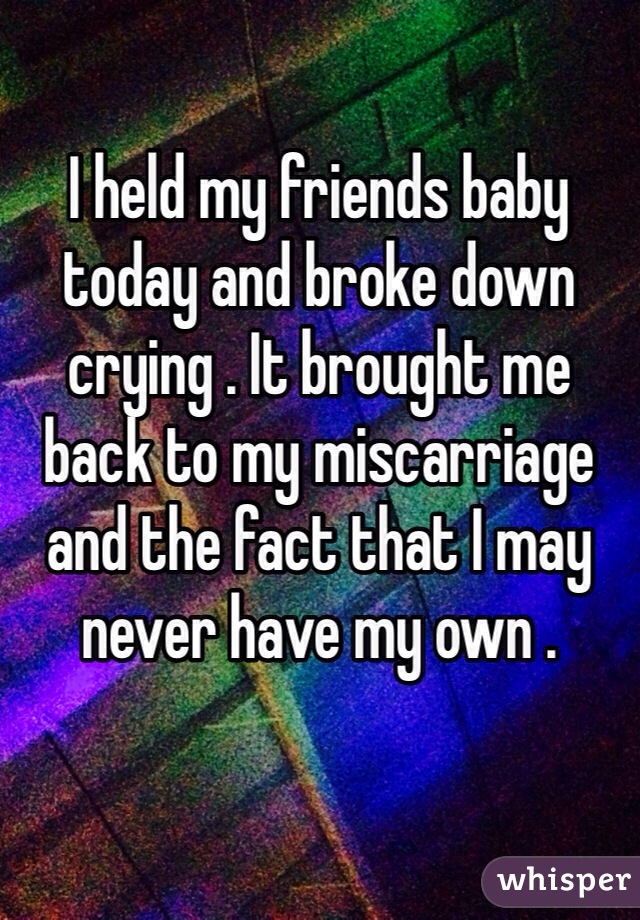 I held my friends baby today and broke down crying . It brought me back to my miscarriage and the fact that I may never have my own . 
