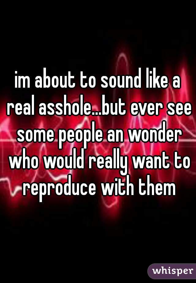 im about to sound like a real asshole...but ever see some people an wonder who would really want to reproduce with them