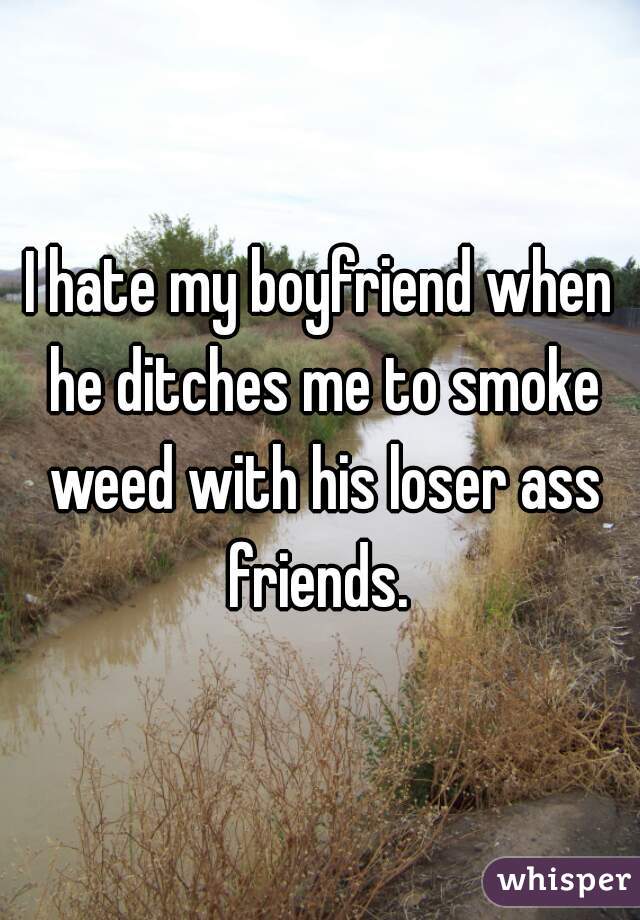 I hate my boyfriend when he ditches me to smoke weed with his loser ass friends. 