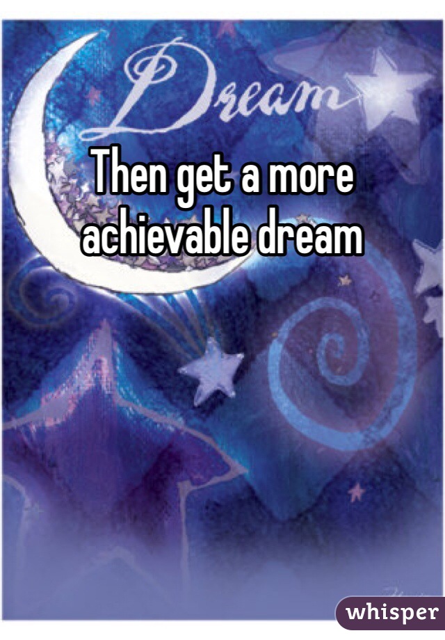 Then get a more achievable dream
