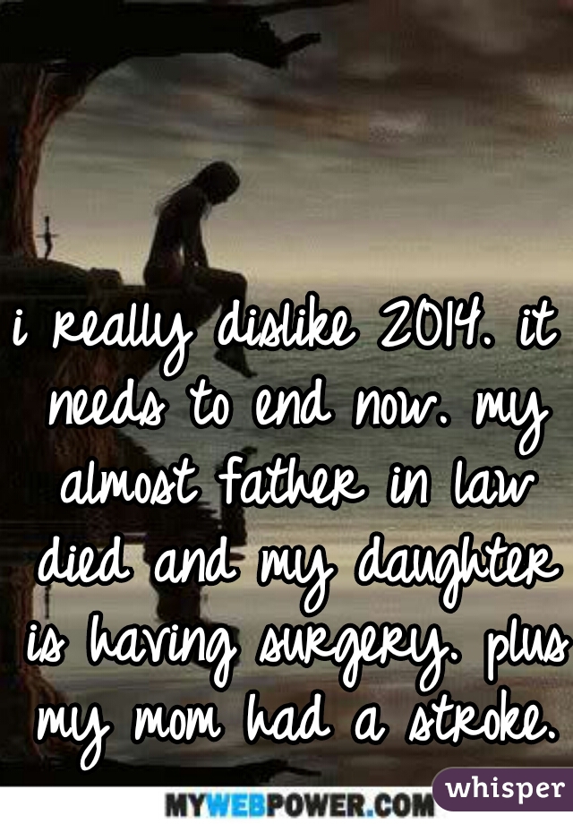 i really dislike 2014. it needs to end now. my almost father in law died and my daughter is having surgery. plus my mom had a stroke. 
