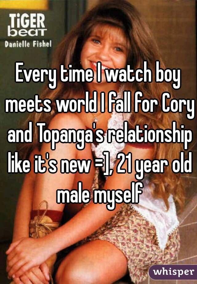 Every time I watch boy meets world I fall for Cory and Topanga's relationship like it's new =], 21 year old male myself