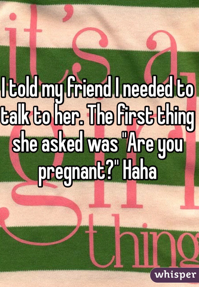 I told my friend I needed to talk to her. The first thing she asked was "Are you pregnant?" Haha 