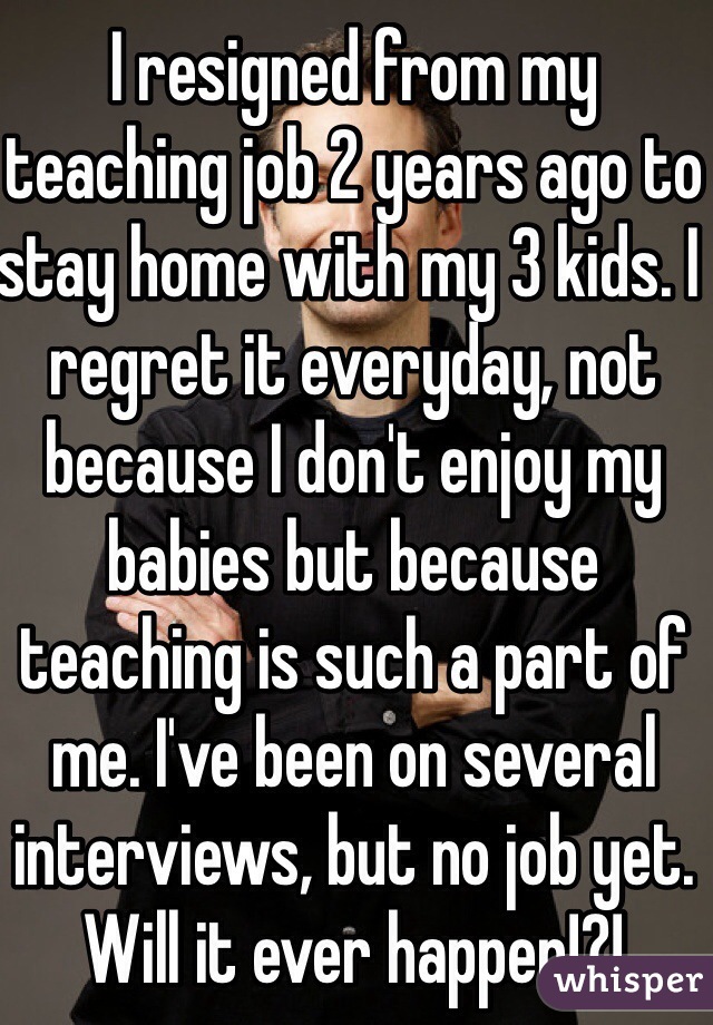 I resigned from my teaching job 2 years ago to stay home with my 3 kids. I regret it everyday, not because I don't enjoy my babies but because teaching is such a part of me. I've been on several interviews, but no job yet. Will it ever happen!?!