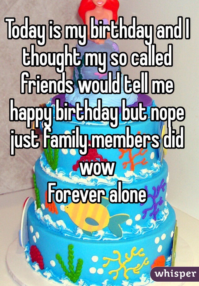 Today is my birthday and I thought my so called friends would tell me happy birthday but nope just family members did wow
Forever alone
