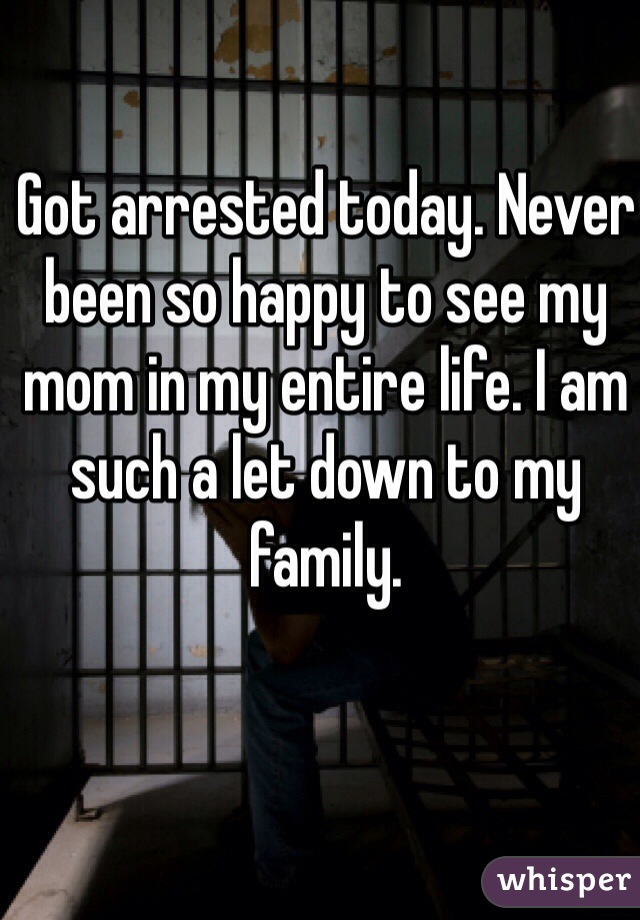 Got arrested today. Never been so happy to see my mom in my entire life. I am such a let down to my family.