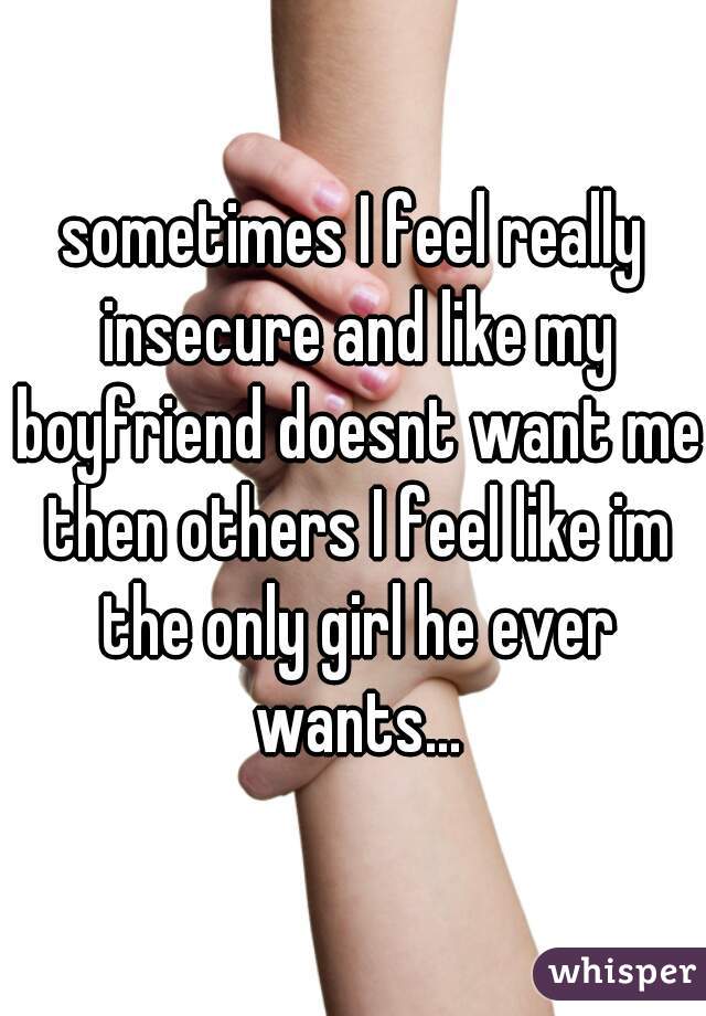 sometimes I feel really insecure and like my boyfriend doesnt want me then others I feel like im the only girl he ever wants...
