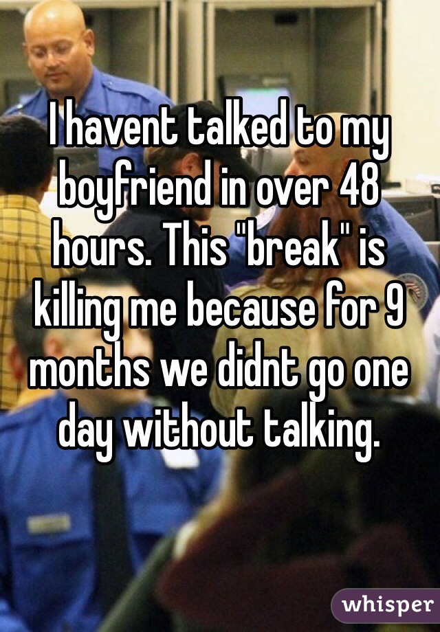 I havent talked to my boyfriend in over 48 hours. This "break" is killing me because for 9 months we didnt go one day without talking. 