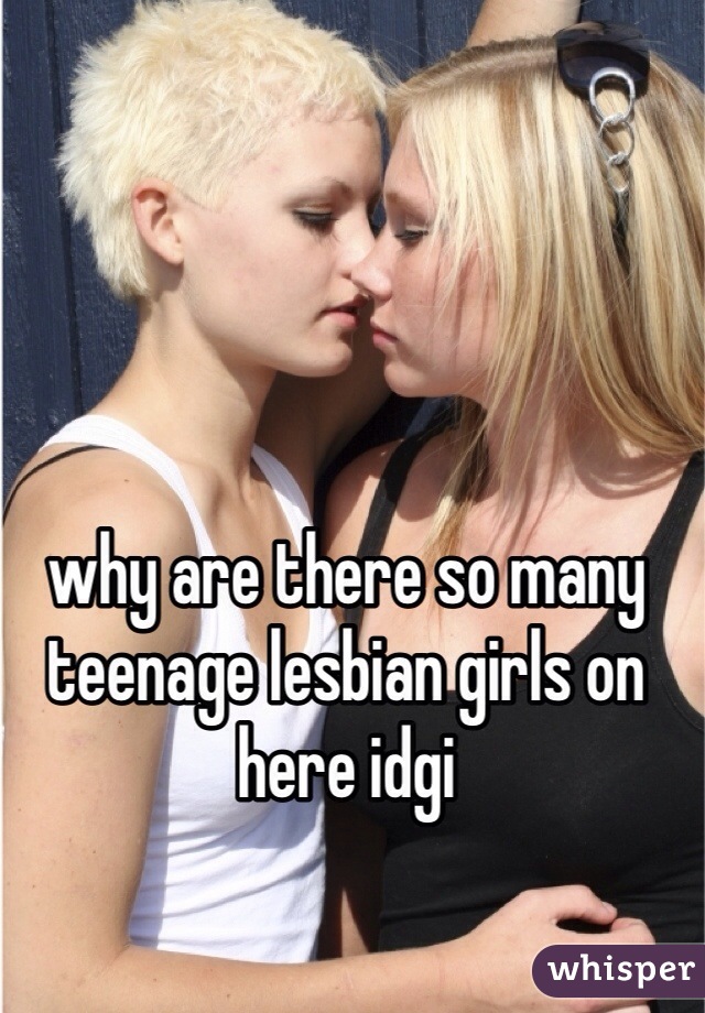 why are there so many teenage lesbian girls on here idgi