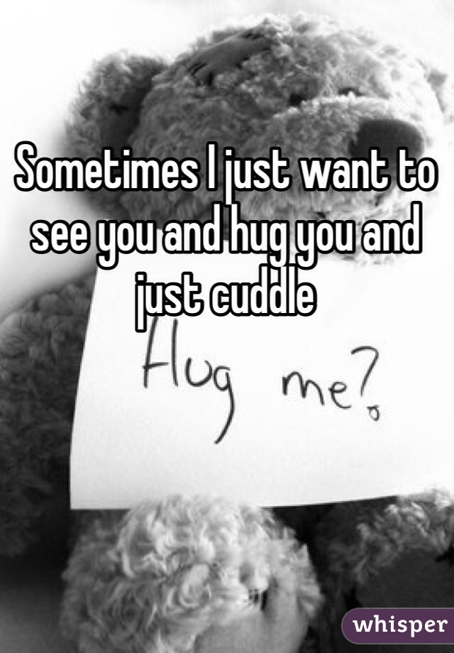 Sometimes I just want to see you and hug you and just cuddle 