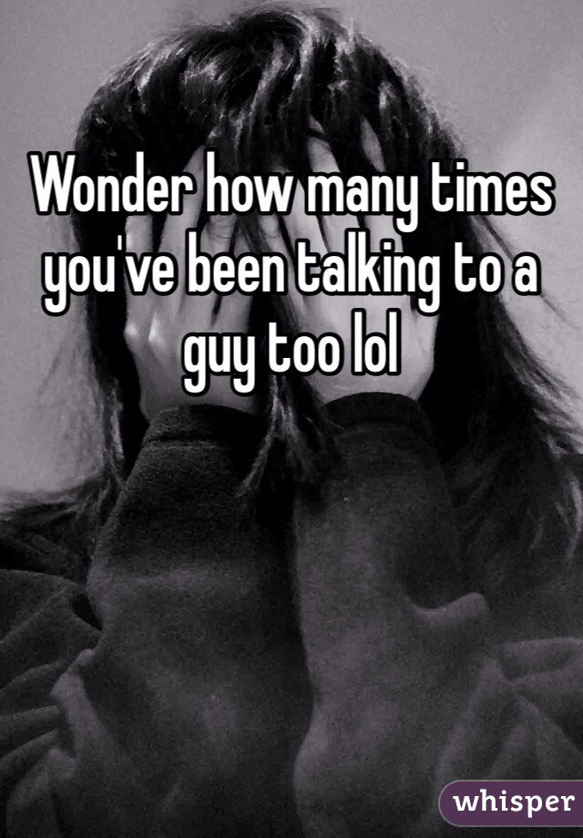 Wonder how many times you've been talking to a guy too lol