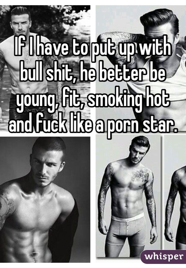 If I have to put up with bull shit, he better be young, fit, smoking hot and fuck like a porn star. 