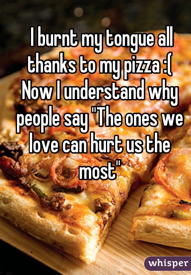  I burnt my tongue all thanks to my pizza :(  
Now I understand why people say "The ones we love can hurt us the most"