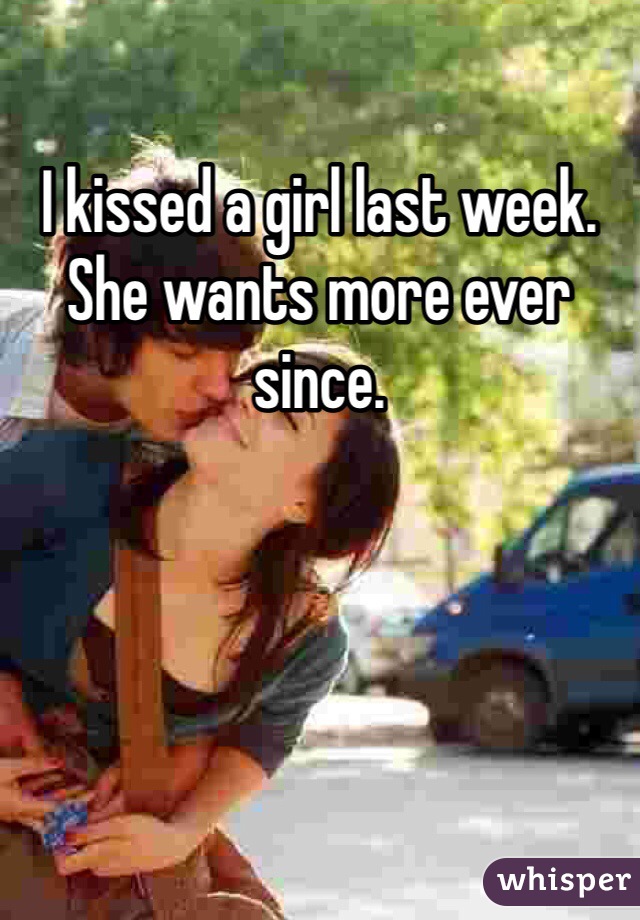 I kissed a girl last week. She wants more ever since.
