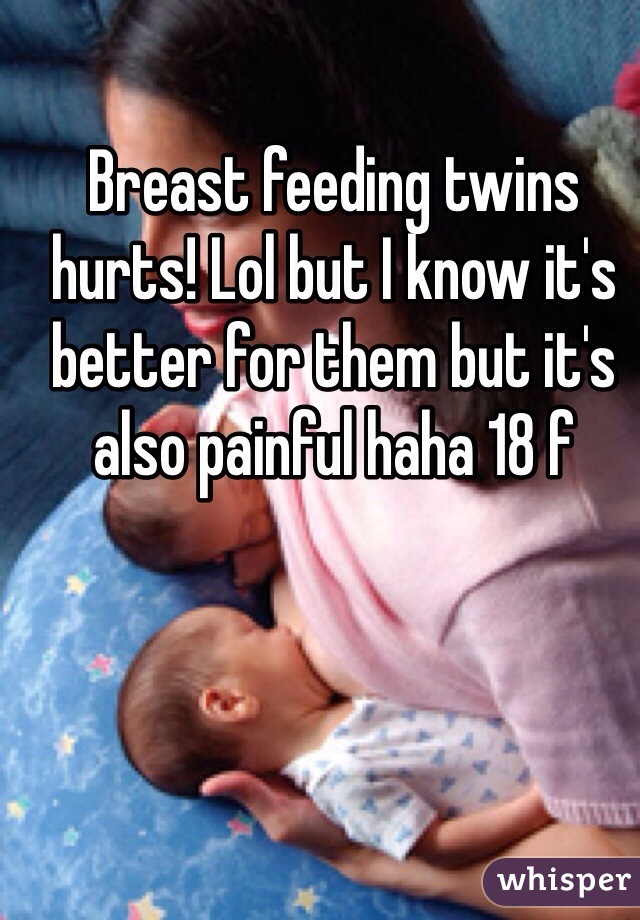 Breast feeding twins hurts! Lol but I know it's better for them but it's also painful haha 18 f