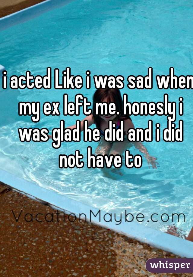 i acted Like i was sad when my ex left me. honesly i was glad he did and i did not have to
