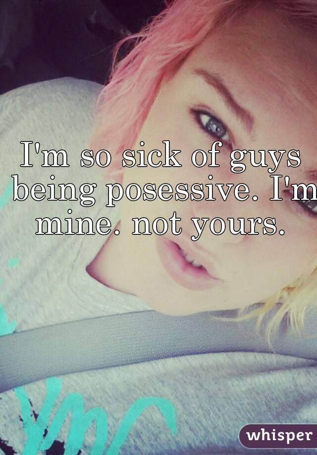 I'm so sick of guys being posessive. I'm mine. not yours. 