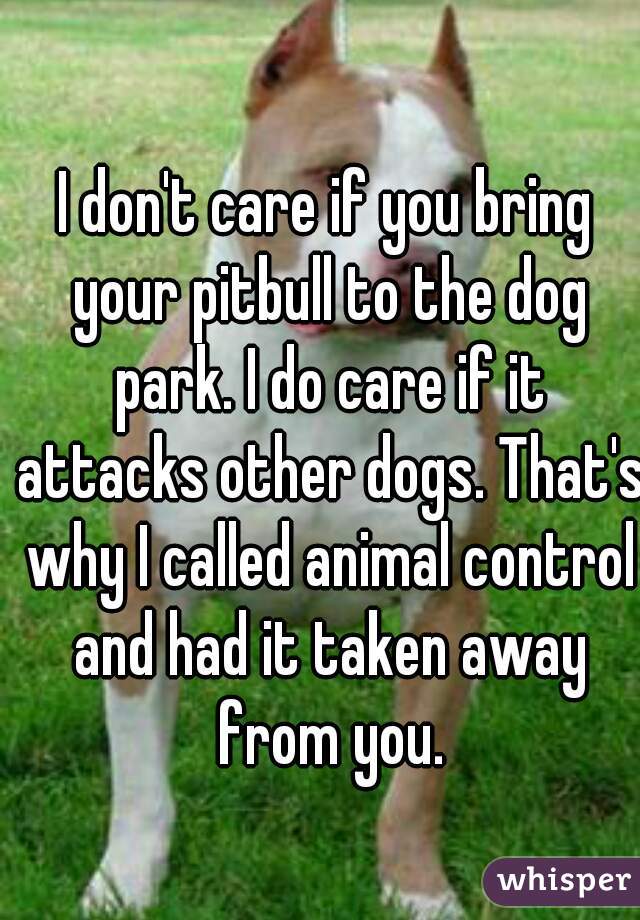 I don't care if you bring your pitbull to the dog park. I do care if it attacks other dogs. That's why I called animal control and had it taken away from you.
