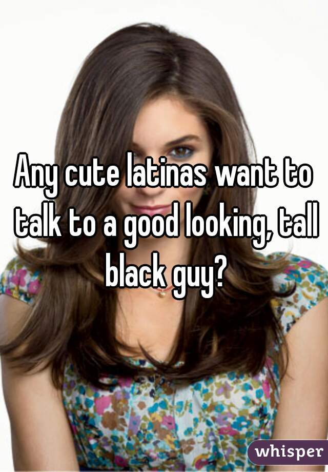 Any cute latinas want to talk to a good looking, tall black guy?