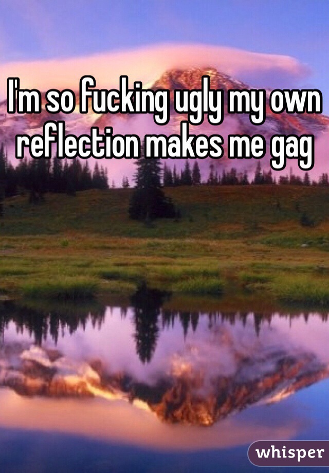 I'm so fucking ugly my own reflection makes me gag 