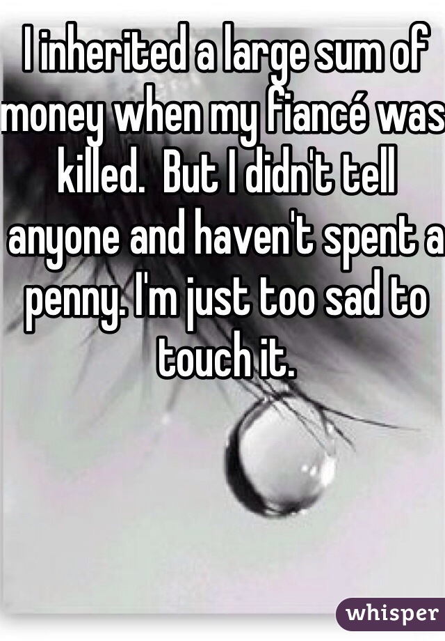 I inherited a large sum of money when my fiancé was killed.  But I didn't tell anyone and haven't spent a penny. I'm just too sad to touch it. 
