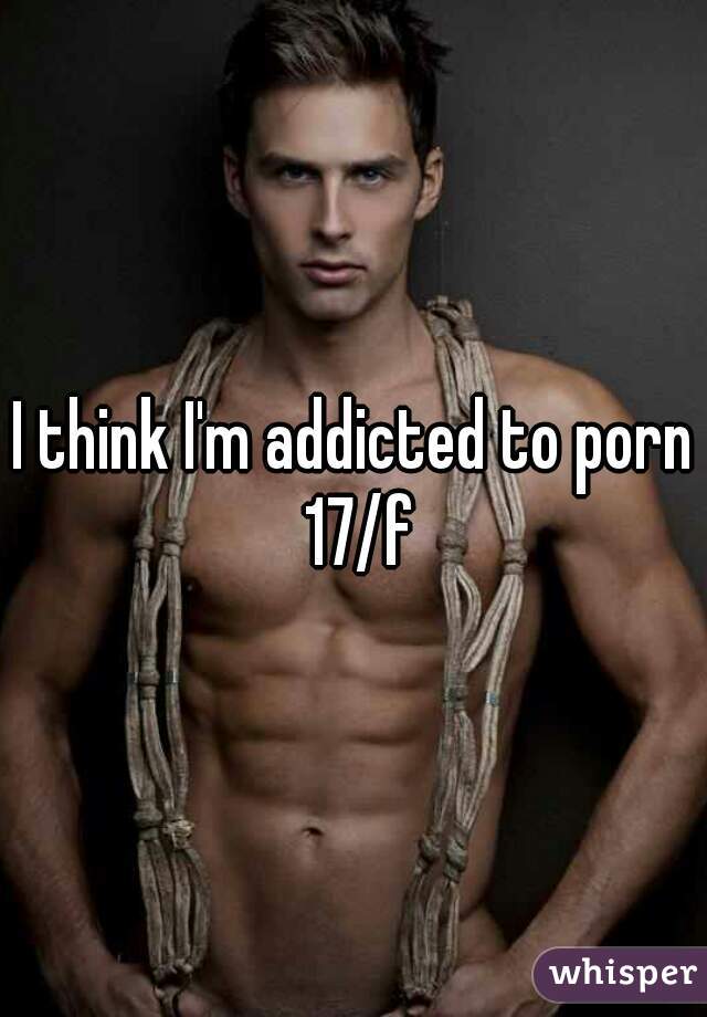 I think I'm addicted to porn 17/f