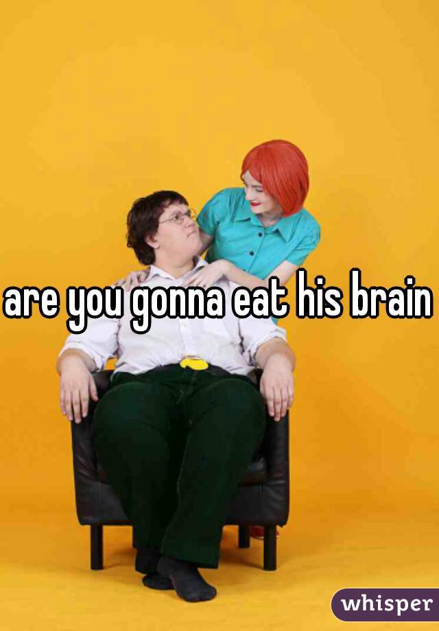 are you gonna eat his brain?