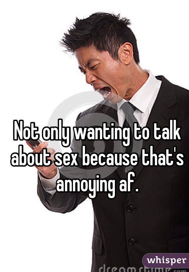 Not only wanting to talk about sex because that's annoying af.