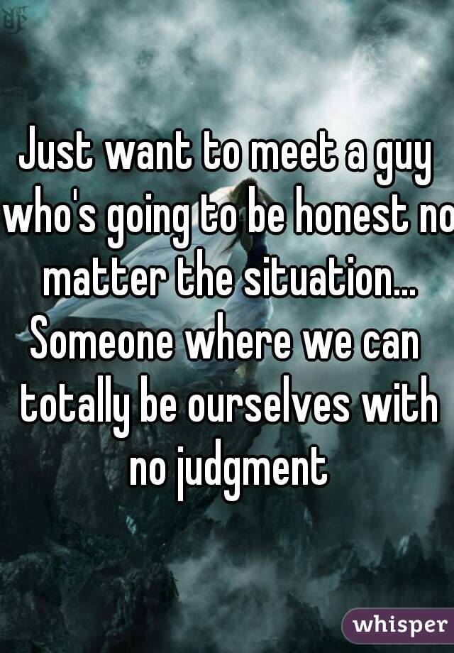 Just want to meet a guy who's going to be honest no matter the situation...
Someone where we can totally be ourselves with no judgment