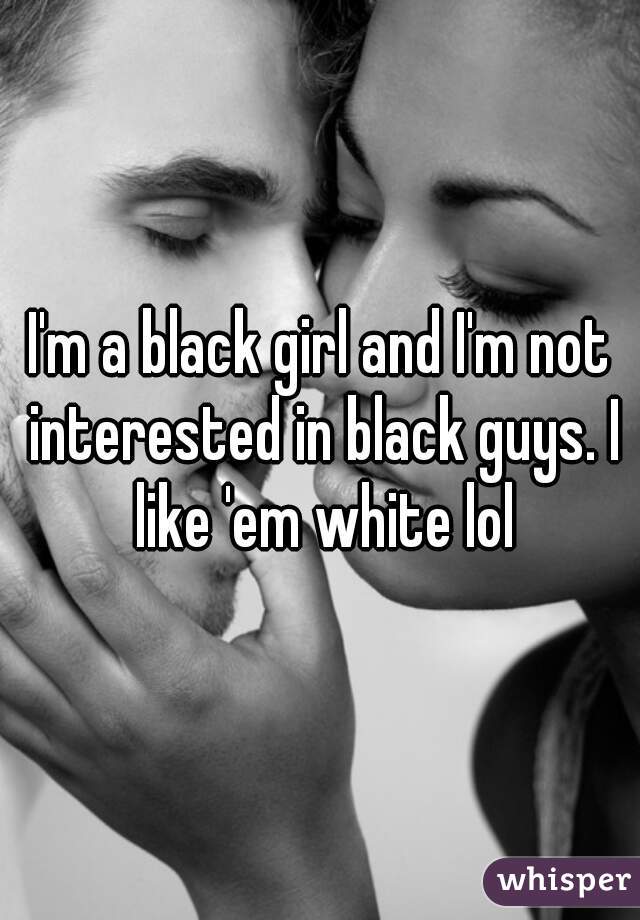 I'm a black girl and I'm not interested in black guys. I like 'em white lol