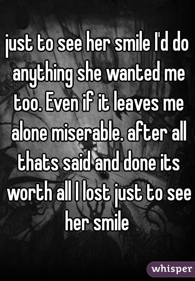 just to see her smile I'd do anything she wanted me too. Even if it leaves me alone miserable. after all thats said and done its worth all I lost just to see her smile 