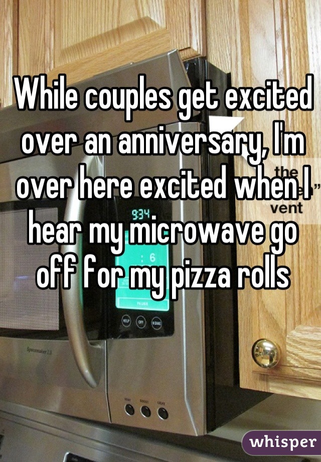 While couples get excited over an anniversary, I'm over here excited when I hear my microwave go off for my pizza rolls
