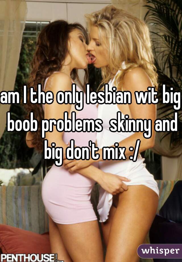 am I the only lesbian wit big boob problems  skinny and big don't mix :/