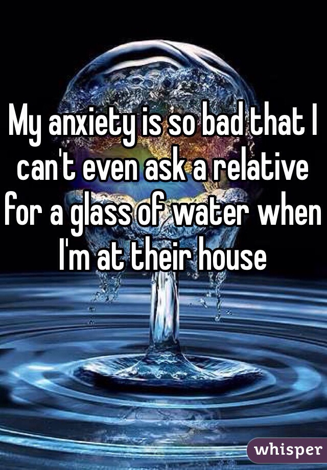 My anxiety is so bad that I can't even ask a relative for a glass of water when I'm at their house 