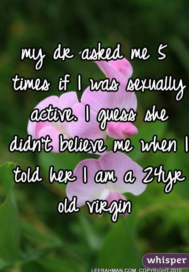 my dr asked me 5 times if I was sexually active. I guess she didn't believe me when I told her I am a 24yr old virgin 