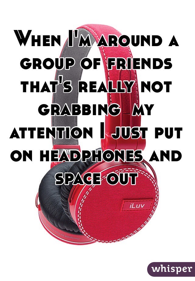 When I'm around a group of friends that's really not grabbing  my attention I just put on headphones and space out  