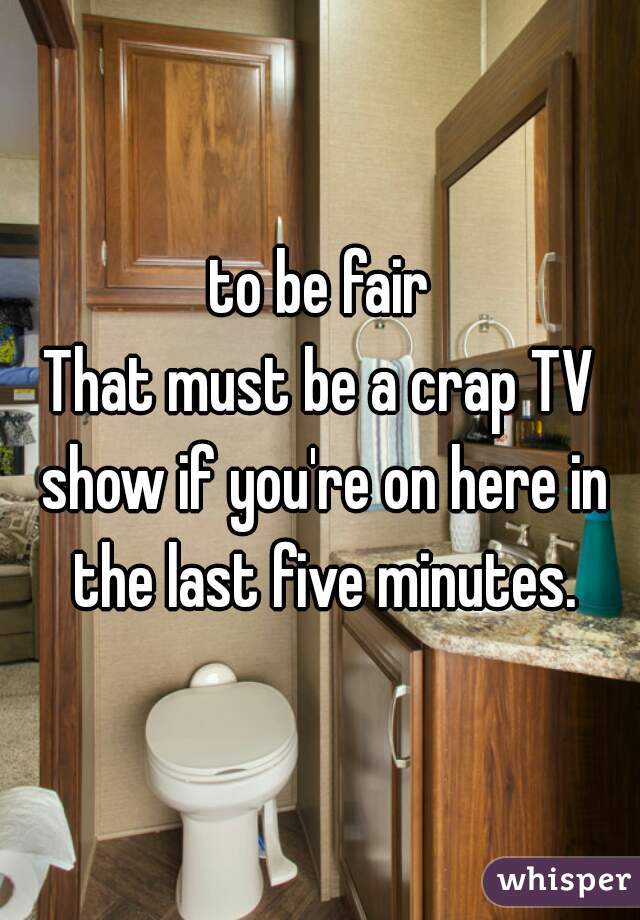 to be fair
That must be a crap TV show if you're on here in the last five minutes.
 