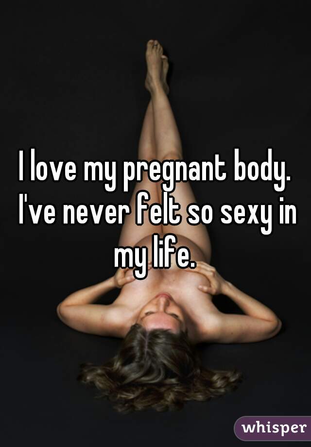 I love my pregnant body. I've never felt so sexy in my life. 