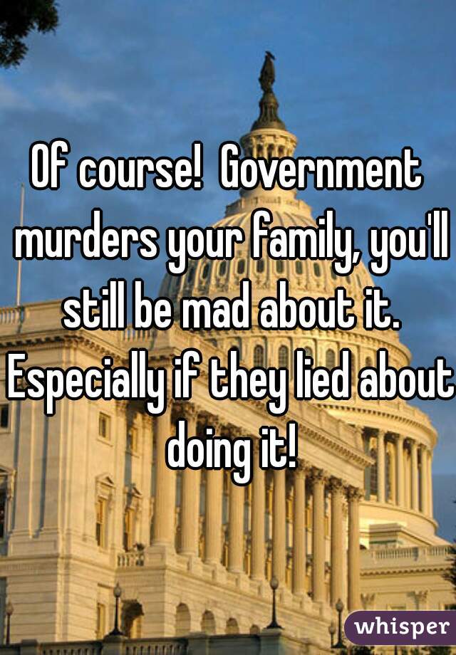 Of course!  Government murders your family, you'll still be mad about it. Especially if they lied about doing it!