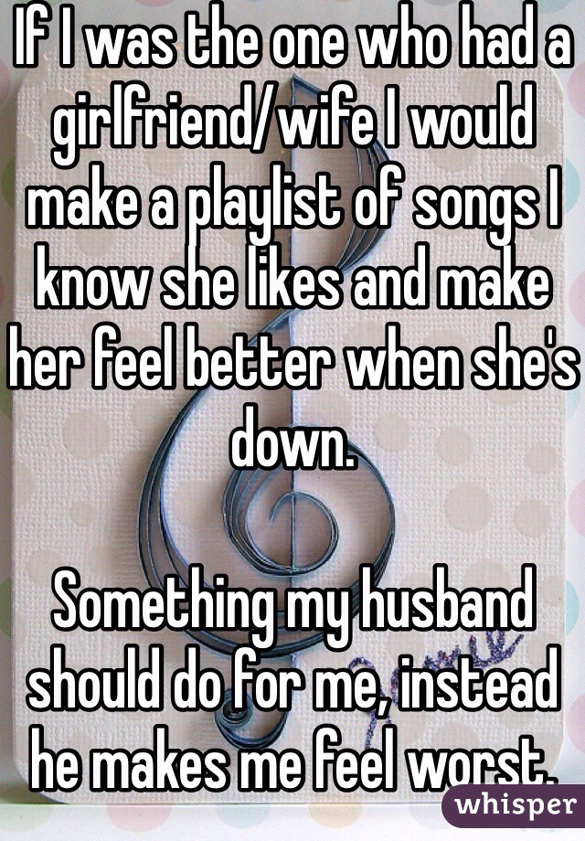 If I was the one who had a girlfriend/wife I would make a playlist of songs I know she likes and make her feel better when she's down.

Something my husband should do for me, instead he makes me feel worst.