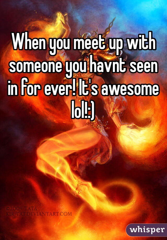 When you meet up with someone you havnt seen in for ever! It's awesome lol!:)