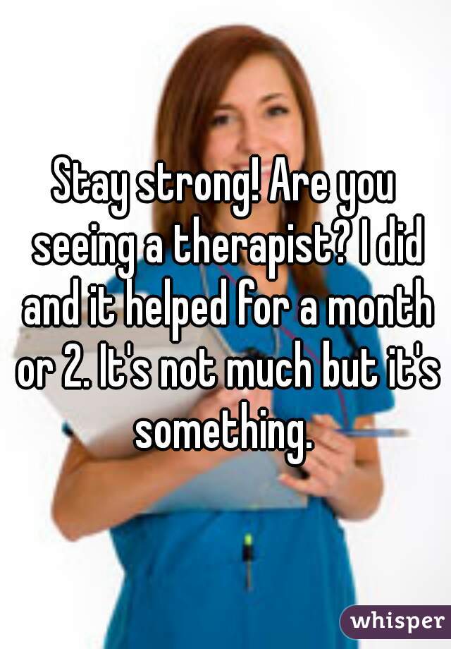 Stay strong! Are you seeing a therapist? I did and it helped for a month or 2. It's not much but it's something. 