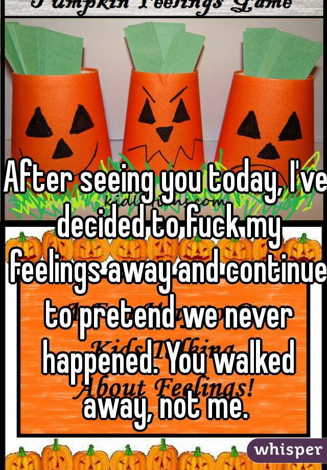 After seeing you today, I've decided to fuck my feelings away and continue to pretend we never happened. You walked away, not me. 
