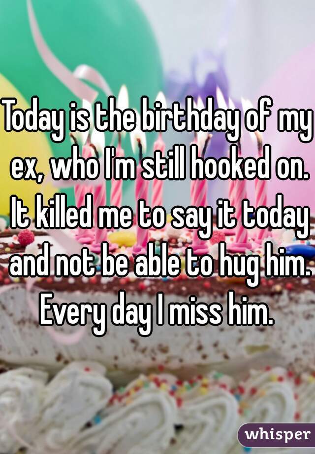 Today is the birthday of my ex, who I'm still hooked on. It killed me to say it today and not be able to hug him. Every day I miss him. 